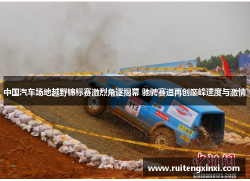 中国汽车场地越野锦标赛激烈角逐揭幕 驰骋赛道再创巅峰速度与激情