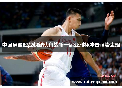 中国男篮迎战朝鲜队备战新一届亚洲杯冲击强势表现