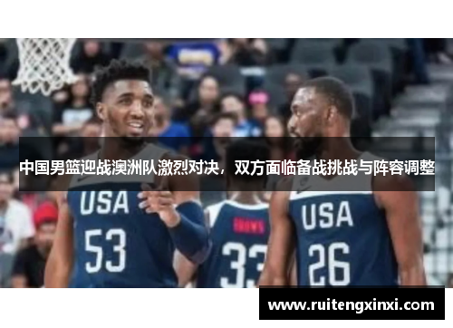 中国男篮迎战澳洲队激烈对决，双方面临备战挑战与阵容调整